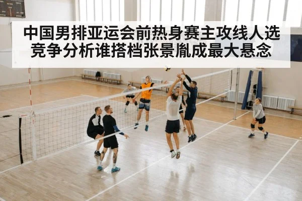 中国男排亚运会前热身赛主攻线人选竞争分析谁搭档张景胤成最大悬念